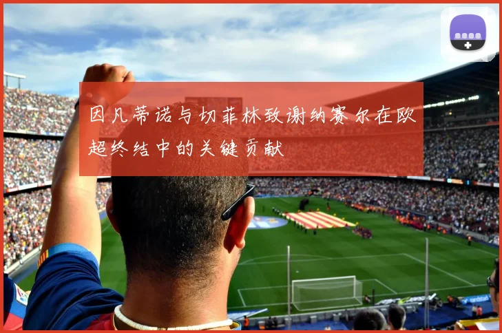 因凡蒂诺与切菲林致谢纳赛尔在欧超终结中的关键贡献