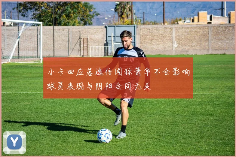 小卡回应落选传闻称萧华不会影响球员表现与阴阳合同无关