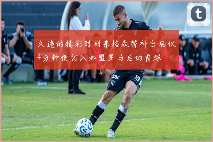 久违的精彩时刻弗格森替补出场仅4分钟便打入加盟罗马后的首球