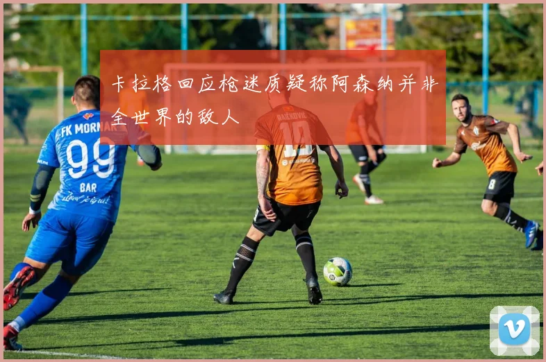 卡拉格回应枪迷质疑称阿森纳并非全世界的敌人