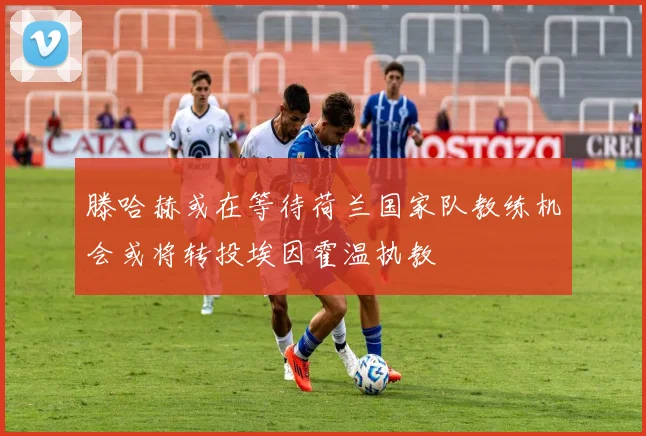 滕哈赫或在等待荷兰国家队教练机会或将转投埃因霍温执教