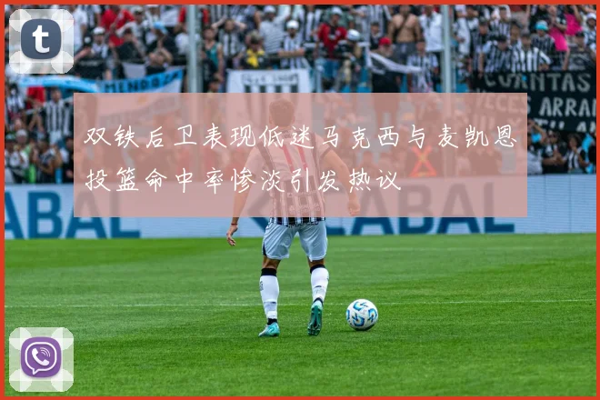 双铁后卫表现低迷马克西与麦凯恩投篮命中率惨淡引发热议