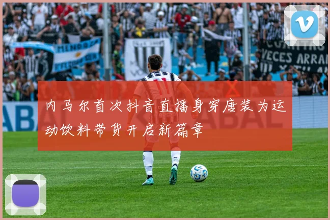 内马尔首次抖音直播身穿唐装为运动饮料带货开启新篇章