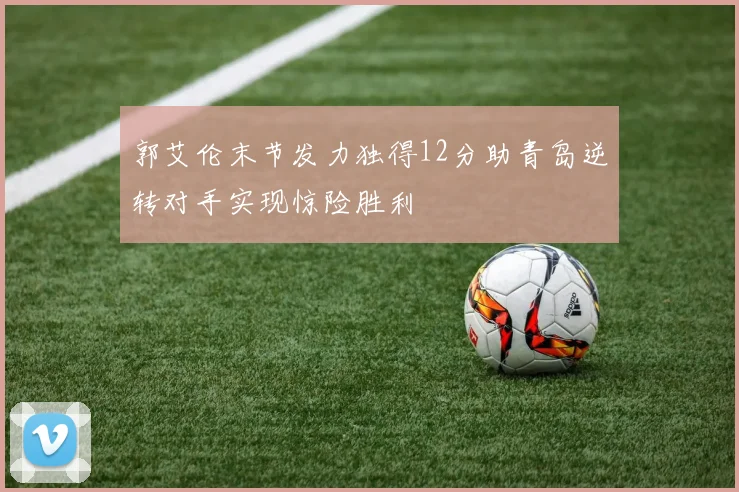 郭艾伦末节发力独得12分助青岛逆转对手实现惊险胜利