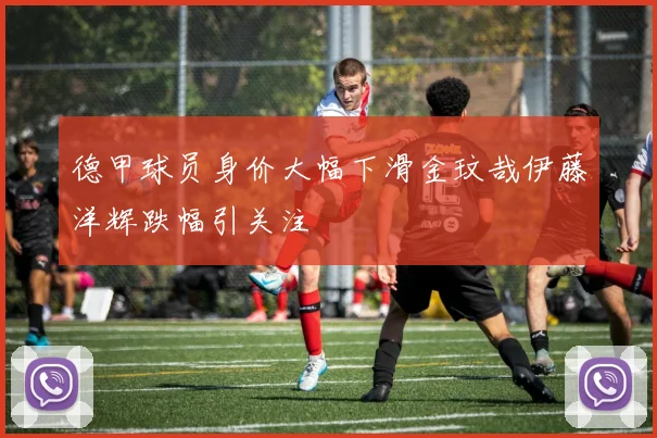 德甲球员身价大幅下滑金玟哉伊藤洋辉跌幅引关注