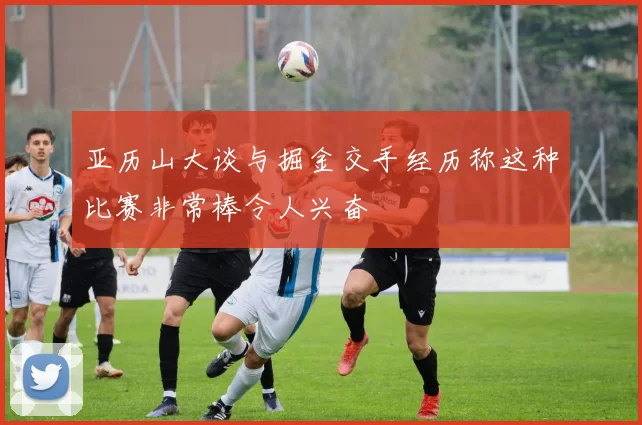亚历山大谈与掘金交手经历称这种比赛非常棒令人兴奋
